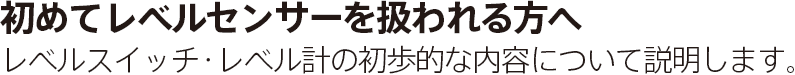 初めてレベルセンサーを扱われる方へレベルスイッチ・レベル計の初歩的な内容について説明します。